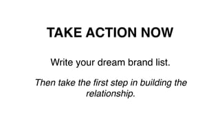 TAKE ACTION NOW!
Write your dream brand list.!
!
Then take the ﬁrst step in building the
relationship.!
!
 