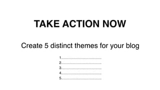 TAKE ACTION NOW!
Create 5 distinct themes for your blog!
!
1…………………………….!
2…………………………….!
3…………………………….!
4…………………………….!
5…………………………….!
 