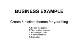 BUSINESS EXAMPLE!
Create 5 distinct themes for your blog!
!
1. Behind the scenes!
2. Your product process!
3. Finished products!
4. Customer stories!
5. Inspiration!
	
  
 