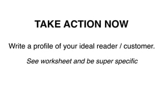 TAKE ACTION NOW!
Write a proﬁle of your ideal reader / customer.!
!
See worksheet and be super speciﬁc!
 