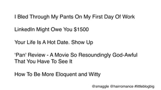 I Bled Through My Pants On My First Day Of Work!
!
LinkedIn Might Owe You $1500!
!
Your Life Is A Hot Date. Show Up!
!
‘Pan' Review - A Movie So Resoundingly God-Awful
That You Have To See It!
!
How To Be More Eloquent and Witty!
@smaggle @hairromance #littleblogbig!
 
