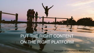 PUT THE RIGHT CONTENT !
ON THE RIGHT PLATFORM!
@smaggle @hairromance #littleblogbig!
 
