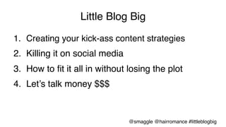 Little Blog Big!
1.  Creating your kick-ass content strategies!
2.  Killing it on social media!
3.  How to ﬁt it all in without losing the plot!
4.  Let’s talk money $$$!
@smaggle @hairromance #littleblogbig!
 