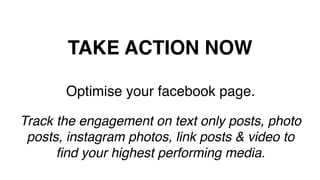 TAKE ACTION NOW!
Optimise your facebook page.!
!
Track the engagement on text only posts, photo
posts, instagram photos, link posts & video to
ﬁnd your highest performing media.!
!
 