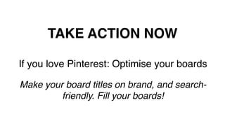 TAKE ACTION NOW!
If you love Pinterest: Optimise your boards!
!
Make your board titles on brand, and search-
friendly. Fill your boards!!
!
 