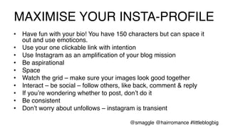 MAXIMISE YOUR INSTA-PROFILE!
•  Have fun with your bio! You have 150 characters but can space it
out and use emoticons. !
•  Use your one clickable link with intention!
•  Use Instagram as an ampliﬁcation of your blog mission!
•  Be aspirational!
•  Space!
•  Watch the grid – make sure your images look good together!
•  Interact – be social – follow others, like back, comment & reply!
•  If you’re wondering whether to post, don’t do it!
•  Be consistent!
•  Don’t worry about unfollows – instagram is transient!
@smaggle @hairromance #littleblogbig!
 