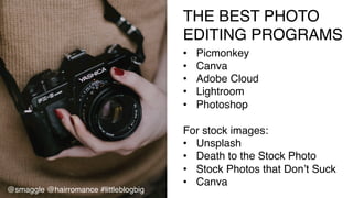 THE BEST PHOTO  
EDITING PROGRAMS!
•  Picmonkey!
•  Canva!
•  Adobe Cloud!
•  Lightroom!
•  Photoshop!
For stock images:!
•  Unsplash!
•  Death to the Stock Photo!
•  Stock Photos that Don’t Suck!
•  Canva!
@smaggle @hairromance #littleblogbig!
 