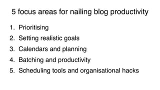 5 focus areas for nailing blog productivity!
1.  Prioritising!
2.  Setting realistic goals!
3.  Calendars and planning!
4.  Batching and productivity!
5.  Scheduling tools and organisational hacks!
 