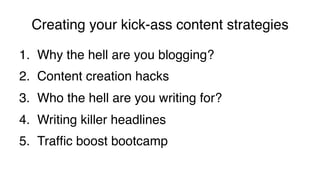 Creating your kick-ass content strategies!
1.  Why the hell are you blogging?!
2.  Content creation hacks!
3.  Who the hell are you writing for?!
4.  Writing killer headlines!
5.  Trafﬁc boost bootcamp!
 