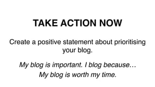 TAKE ACTION NOW!
Create a positive statement about prioritising
your blog.!
!
My blog is important. I blog because… !
My blog is worth my time.!
!
 