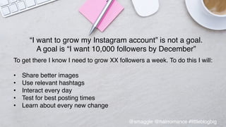 •  Final	
  slide	
  that	
  stays	
  up	
  for	
  ques@ons	
  –	
  thank	
  
you	
  &	
  links	
  	
  
“I want to grow my Instagram account” is not a goal. !
A goal is “I want 10,000 followers by December”!
!
To get there I know I need to grow XX followers a week. To do this I will:!
!
•  Share better images!
•  Use relevant hashtags!
•  Interact every day!
•  Test for best posting times!
•  Learn about every new change!
!
@smaggle @hairromance #littleblogbig!
 