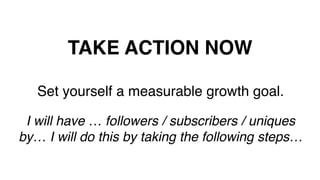 TAKE ACTION NOW!
Set yourself a measurable growth goal.!
!
I will have … followers / subscribers / uniques
by… I will do this by taking the following steps…!
!
 