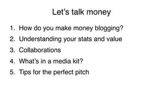 Let’s talk money!
1.  How do you make money blogging?!
2.  Understanding your stats and value!
3.  Collaborations!
4.  What’s in a media kit?!
5.  Tips for the perfect pitch!
 