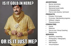 ADVERTISING!
•  Banner advertising!
•  Sponsored posts!
•  Sponsored social media!
•  Ambassadorships!
•  Paid on-site directory / job board!
PRODUCTS!
•  E-books / Print books!
•  E-courses / Membership programs !
•  Software / plugins!
•  Physical products!
CONSULTING!
•  Events!
•  Webinars!
•  One-on-one / Group Coaching!
•  Masterminds!
SERVICES!
•  Speaking / presenting!
•  Photography / Videography!
•  Copywriting!
•  Web designer!
•  Virtual Assistant!
 