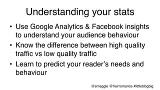 Understanding your stats!
•  Use Google Analytics & Facebook insights
to understand your audience behaviour!
•  Know the difference between high quality
trafﬁc vs low quality trafﬁc!
•  Learn to predict your reader’s needs and
behaviour!
@smaggle @hairromance #littleblogbig!
 