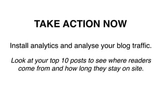 TAKE ACTION NOW!
Install analytics and analyse your blog trafﬁc.!
!
Look at your top 10 posts to see where readers
come from and how long they stay on site.!
!
 
