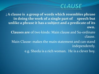: A clause is a group of words which resembles phrase
in doing the work of a single part of speech but
unlike a phrase it has a subject and a predicate of its
own.
Clauses are of two kinds: Main clause and Su-ordinate
clause.
Main Clause: makes the main statement and can stand
independently.
e.g. Sheela is a rich woman. He is a clever boy.
 