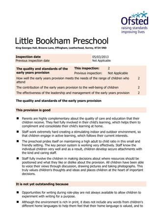 Little Bookham Preschool
King Georges Hall, Browns Lane, Effingham, Leatherhead, Surrey, KT24 5ND
Inspection date
Previous inspection date
05/03/2013
Not Applicable
The quality and standards of the
early years provision
This inspection: 2
Previous inspection: Not Applicable
How well the early years provision meets the needs of the range of children who
attend
2
The contribution of the early years provision to the well-being of children 2
The effectiveness of the leadership and management of the early years provision 2
The quality and standards of the early years provision
This provision is good
 Parents are highly complementary about the quality of care and education that their
children receive. They feel fully involved in their child's learning, which helps them to
compliment and consolidate their child's learning at home.
 Staff work extremely hard creating a stimulating indoor and outdoor environment, so
that children engage in active learning, which follows their current interests.
 The preschool prides itself on maintaining a high adult to child ratio in this small and
friendly setting. The key person system is working very effectively. Staff know the
individual children very well and as a result, children develop secure attachments with
the kind and caring staff.
 Staff fully involve the children in making decisions about where resources should be
positioned and what they like or dislike about the provision. All children have been able
to voice their views through discussion, drawing pictures and taking photographs. This
truly values children's thoughts and ideas and places children at the heart of important
decisions.
It is not yet outstanding because
 Opportunities for writing during role-play are not always available to allow children to
experiment with writing for a purpose.
 Although the environment is rich in print, it does not include any words from children's
different home languages to help them feel that their home language is valued, and to
 