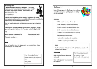 18
Challenge 20
Create a Fibonacci sequence generator. (The Fibo-
nacci sequence was originally used as a basic model
for rabbit population growth). The Fibonacci se-
quence goes like this.
0,1,1,2,3,5,8,13
The Nth term is the sum of the previous two terms. So in the
example above the next term would be 21 because it would be the
previous two terms added together (8+13).
You will need create a list of Fibonnaci numbers up to the 50th
term.
The program will then ask the user for which position in the se-
quence they want to know the Fibonacci value for (up to 50).
E.g
Which position in sequence? 6 (start counting at 0)
Fibonacci number is 8
Hint
You will need to store the sequence in an array of Long (these
numbers can get pretty big!)
Prior Knowledge Needed
How to create a FOR loop struc-
ture.
Using arrays
7
Challenge 7
Extend the program in Challenge 5 to make a
game for seeing how quick people are at typ-
ing the alphabet.
Algorithm
Tell them to hit enter key when ready
Get the first time in seconds (and minutes)
Get them to type in the alphabet and hit enter
Get the second time in seconds (and minutes)
Check they have entered the alphabet correctly
If they entered it correctly then
Subtract first time from the second time
Tell them how many seconds they took
Extension
Keep a record of the best time
achieved.
Deal with upper or lower case let-
ters entered
Hint
You’ll need to store their attempt at the alphabet in a variable and
compare with “abcdef...”
Prior Knowledge Needed
As challenge 5 plus..
How to write an IF statement.
 