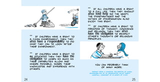 You can probably think
of many more.
Derived from a Universal Declaration of Human
Responsibilities, by an organisation called World
Goodwill, composed of ex−heads of state.
** If all children have a right
to a full life, then they should
also lend help so the needy,
the disadvantaged, and the
victims of discrimination also
enjoy this right.
** IF children have a right to
freedom of thought, conscience
and religion, then they also
have the obligation to respect
other’s thoughts or religious
principles.
** If children have a right to
a clean environment, then they
also have a responsibility to do
what they can to look after
their environment.
** If children have a right to
be educated, then they have the
obligation to learn as much as
their capabilities allow and,
where possible, share their
knowledge and experience with
others.
24 25
 