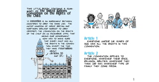 This little book contains a sum−
mary of the United Nations
Convention on the Rights of
the Child.
“A convention is an agreement between
countries to obey the same law. The
United Kingdom of Great Britain and
Northern Ireland agreed to obey
(ratified) the Convention on the Rights
of the Child on 16 December, 1991. That
means our government
now has to make sure
that every child has all
the rights in the conven−
tion, except the two
they have ‘reservations’
about
(Articles 10
and 37).”
Article 1
Everyone under 18 years of
age has all the rights in this
Convention.
Article 2
The Convention applies to
everyone, whatever their race,
religion, abilities; whatever they
think or say, whatever type of
family they come from.
1
 