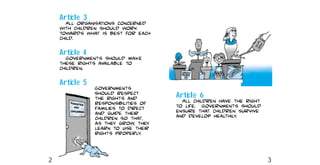 Article 6
All children have the right
to life. Governments should
ensure that children survive
and develop healthily.
Article 3
All organisations concerned
with children should work
towards what is best for each
child.
Article 4
Governments should make
these rights available to
children.
Article 5
Governments
should respect
the rights and
responsibilities of
families to direct
and guide their
children so that,
as they grow, they
learn to use their
rights properly.
2 3
 