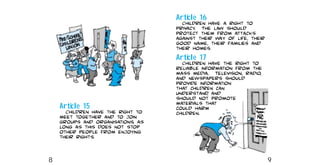 Article 16
Children have a right to
privacy. The law should
protect them from attacks
against their way of life, their
good name, their families and
their homes.
Article 17
Children have the right to
reliable information from the
mass media. Television, radio,
and newspapers should
provide information
that children can
understand, and
should not promote
materials that
could harm
children.
Article 15
Children have the right to
meet together and to join
groups and organisations, as
long as this does not stop
other people from enjoying
their rights.
8 9
 