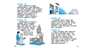Article 20
Children who cannot be
looked after by their own
family must be looked after
properly, by people who
respect their religion, culture
and language.
Article 21
When children are adopted
the first concern must be
what is best for them. The
same rules should apply
whether the children are
adopted in the country where
they were born, or if they
are taken to live in
another country.
Article 18
Both parents share
responsibility for bringing
up their children, and should
always consider what is best
for each child. Governments
should help parents by
providing services to
support them, especially
if both parents work.
Article 19
Governments should
ensure that children
are properly cared
for, and protect them
from violence, abuse
and neglect by their
parents, or
anyone else
who looks
after them.
10 11
 
