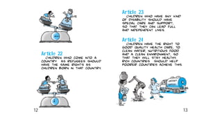 Article 23
Children who have any kind
of disability should have
special care and support,
so that they can lead full
and independent lives.
Article 24
Children have the right to
good quality health care, to
clean water, nutritious food,
and a clean environment, so
that they will stay healthy.
Rich countries should help
poorer countries achieve this.
Article 22
Children who come into a
country as refugees should
have the same rights as
children born in that country.
12 13
 