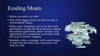 Eroding Moats
• Moats can erode over time
• One of the biggest factors in moat erosion is
technological change.
• When a new technology arrives on the scene,
particularly one that has the potential to change
that market significantly, there’s usually a big
opportunity for a competitor to severely erode
the moat of another company.
• Similarly, when a company with a moat begins
to make bad decisions, they cause their own
moat to erode
 