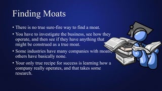 Finding Moats
• There is no true sure-fire way to find a moat.
• You have to investigate the business, see how they
operate, and then see if they have anything that
might be construed as a true moat.
• Some industries have many companies with moats;
others have basically none.
• Your only true recipe for success is learning how a
company really operates, and that takes some
research.
 