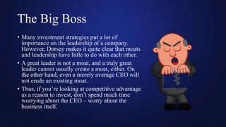 The Big Boss
• Many investment strategies put a lot of
importance on the leadership of a company.
However, Dorsey makes it quite clear that moats
and leadership have little to do with each other.
• A great leader is not a moat, and a truly great
leader cannot usually create a moat, either. On
the other hand, even a merely average CEO will
not erode an existing moat.
• Thus, if you’re looking at competitive advantage
as a reason to invest, don’t spend much time
worrying about the CEO – worry about the
business itself.
 