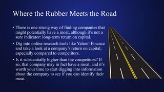 Where the Rubber Meets the Road
• There is one strong way of finding companies that
might potentially have a moat, although it’s not a
sure indicator: long-term return on capital.
• Dig into online research tools like Yahoo! Finance
and take a look at a company’s return on capital,
especially compared to competitors.
• Is it substantially higher than the competitors? If
so, that company may in fact have a moat, and it’s
worth your time to start digging into information
about the company to see if you can identify their
moat.
 