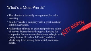 What’s a Moat Worth?
• This chapter is basically an argument for value
investing.
• In other words, a company with a great moat can
still be overvalued.
• Rather than offering an exact recipe for the value
of a moat, Dorsey instead suggests looking for
companies that are reasonable values to begin with
(using factors like a low P/E ratio) and then
identifying from among those which ones have
moats.
 