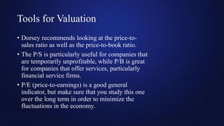 Tools for Valuation
• Dorsey recommends looking at the price-to-
sales ratio as well as the price-to-book ratio.
• The P/S is particularly useful for companies that
are temporarily unprofitable, while P/B is great
for companies that offer services, particularly
financial service firms.
• P/E (price-to-earnings) is a good general
indicator, but make sure that you study this one
over the long term in order to minimize the
fluctuations in the economy.
 
