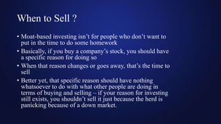 When to Sell ?
• Moat-based investing isn’t for people who don’t want to
put in the time to do some homework
• Basically, if you buy a company’s stock, you should have
a specific reason for doing so
• When that reason changes or goes away, that’s the time to
sell
• Better yet, that specific reason should have nothing
whatsoever to do with what other people are doing in
terms of buying and selling – if your reason for investing
still exists, you shouldn’t sell it just because the herd is
panicking because of a down market.
 