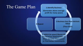 The Game Plan 1.Identify Business
(Generates above average
profit for many years)
2.Business less than Intrinsic
Value
(Then BUY)
3. HOLD (In years) Shares till
the Business Deteriorates or
Share become Overvalued
or Find better Investments
4.Repeat
 
