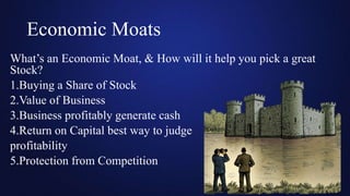 Economic Moats
What’s an Economic Moat, & How will it help you pick a great
Stock?
1.Buying a Share of Stock
2.Value of Business
3.Business profitably generate cash
4.Return on Capital best way to judge
profitability
5.Protection from Competition
 