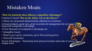 Mistaken Moats
“Don’t be fooled by these Illusory competitive Advantages”
Common Canard “Bet on the Jokey, Not on the Horses”
1.Moats are structured characteristics inherent to a business
2.Great products, great size, great execution & management do not create
long-term competitive advantage
3.Four Structure of competitive advantage are
• Intangible Assets
• Hard to give up by customers, gives firm pricing power
• Network Economics
4.Cost Advantages – Stemming from process location and scale or access to
unique asset.
 