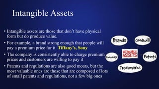 Intangible Assets
• Intangible assets are those that don’t have physical
form but do produce value.
• For example, a brand strong enough that people will
pay a premium price for it. Tiffany’s, Sony
• The company is consistently able to charge premium
prices and customers are willing to pay it
• Patents and regulations are also good moats, but the
most valuable ones are those that are composed of lots
of small patents and regulations, not a few big ones
 