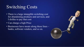 Switching Costs
• There is a large intangible switching cost
for abandoning products and services, and
I dislike to pay that cost
• Can charge a high Price
• Businesses have moats along these lines –
banks, software vendors, and so on.
 