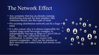 The Network Effect
• Any company that has an already-running
distribution network for their product, like
Anheuser-Busch, has this type of moat
• Pre-existing distribution network can be a huge
moat
• It is this reason why it is almost impossible for
another large-scale beverage company to
independently become as large as Coca-Cola or
Pepsi – they can’t afford the costs of
distribution. A similar logic occurs with
internet companies – they use the internet as
their network and reduce brick and mortar costs
that way.
 