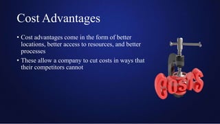 Cost Advantages
• Cost advantages come in the form of better
locations, better access to resources, and better
processes
• These allow a company to cut costs in ways that
their competitors cannot
 