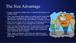 The Size Advantage
• Larger companies simply have a natural advantage over
smaller ones.
• They can execute their plans on scales much larger than
the smaller companies and because of their size find
efficiencies and discounts unavailable to smaller groups
• They can use their size as leverage, promising plenty of
business to suppliers in exchange for exclusivity
• They can also find efficiencies in processes that smaller
companies can’t, like having a person devoted to one
tiny nuance of the production while other companies
must multitask their workers.
• Thus, large companies often have an inherent moat,
albeit one that can be superceded by other companies
over time
 