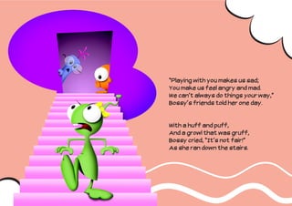 “Playing with you makes us sad;
You make us feel angry and mad.
We can’t always do things your way,”
Bossy’s friends told her one day.


With a huff and puff,
And a growl that was gruff,
Bossy cried, “It’s not fair!”
As she ran down the stairs.
 
