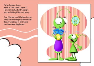 “Why, Bossy, dear,
What’s this that I hear?”
Her mom asked with a sigh,
As her little girl let out a cry.

“My friends won’t listen to me;
They’re as naughty as can be!”
Bossy was red in the face;
Her hair was displaced.
 