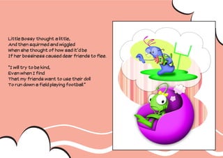 Little Bossy thought a little,
And then squirmed and wiggled
When she thought of how sad it’d be
If her bossiness caused dear friends to flee.

“I will try to be kind,
Even when I find
That my friends want to use their doll
To run down a field playing football.”
 