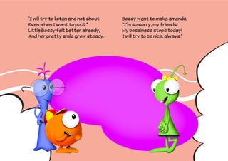 “I will try to listen and not shout   Bossy went to make amends,
Even when I want to pout.”            “I’m so sorry, my friends!
Little Bossy felt better already,     My bossiness stops today!
And her pretty smile grew steady.     I will try to be nice, always.”
 