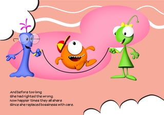 And before too long
She had righted the wrong.
Now happier times they all share
Since she replaced bossiness with care.
 