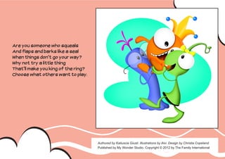 Are you someone who squeals
And flaps and barks like a seal
When things don’t go your way?
Why not try a little thing
That’ll make you king of the ring?
Choose what others want to play.




                                     Authored by Katiuscia Giusti. Illustrations by Alvi. Design by Christia Copeland.
                                     Published by My Wonder Studio. Copyright © 2012 by The Family International
 